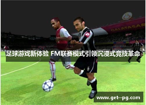 足球游戏新体验 FM联赛模式引领沉浸式竞技革命