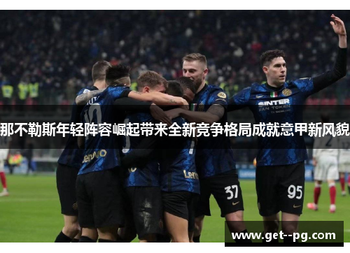 那不勒斯年轻阵容崛起带来全新竞争格局成就意甲新风貌