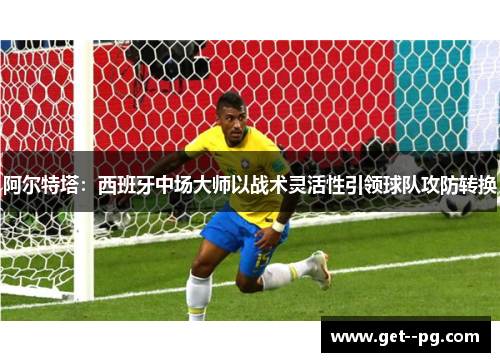 阿尔特塔：西班牙中场大师以战术灵活性引领球队攻防转换