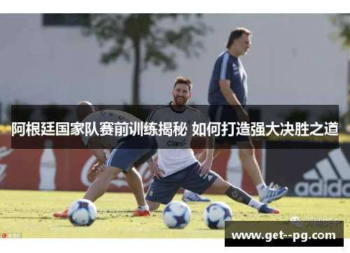 阿根廷国家队赛前训练揭秘 如何打造强大决胜之道