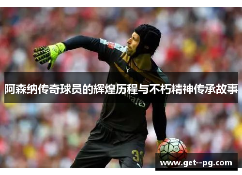 阿森纳传奇球员的辉煌历程与不朽精神传承故事