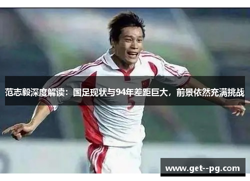 范志毅深度解读：国足现状与94年差距巨大，前景依然充满挑战