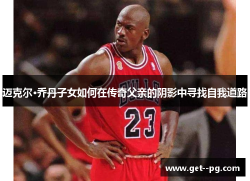 迈克尔·乔丹子女如何在传奇父亲的阴影中寻找自我道路 迈克尔·乔丹子女如何在传奇父亲的阴影中寻找自我道路