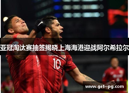 亚冠淘汰赛抽签揭晓上海海港迎战阿尔希拉尔 亚冠淘汰赛抽签揭晓上海海港迎战阿尔希拉尔