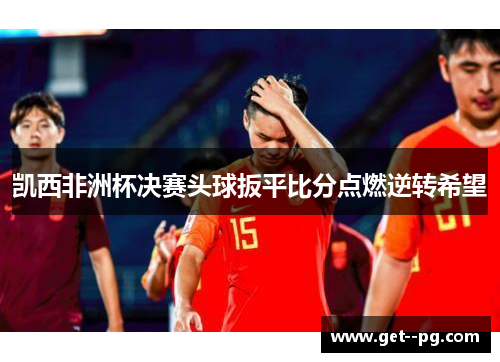 凯西非洲杯决赛头球扳平比分点燃逆转希望