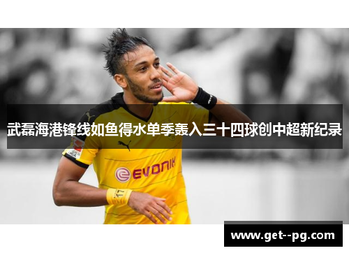 武磊海港锋线如鱼得水单季轰入三十四球创中超新纪录