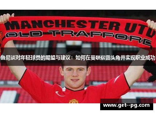 鲁尼谈对年轻球员的期望与建议：如何在曼联崭露头角并实现职业成功