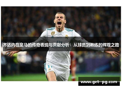 齐达内在皇马的传奇表现与贡献分析：从球员到教练的辉煌之路