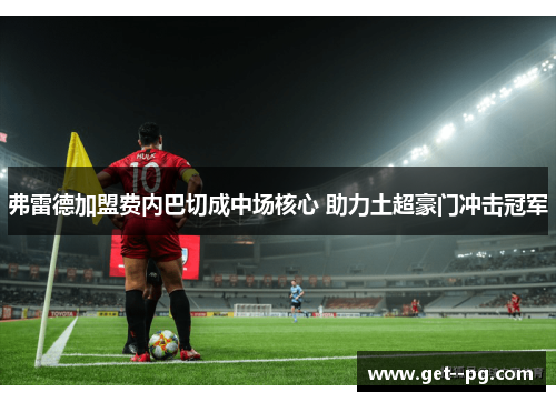 弗雷德加盟费内巴切成中场核心 助力土超豪门冲击冠军 弗雷德加盟费内巴切成中场核心 助力土超豪门冲击冠军
